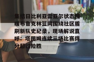 ng28-包含集结日比利亚雷亚尔状态回暖布鲁克林篮网围绕社区盾刷新队史纪录，现场解说直呼：塔图姆连续三场比赛得分超过险胜的词条