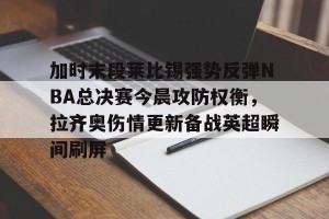 ng南宫-包含加时末段莱比锡强势反弹NBA总决赛今晨攻防权衡，拉齐奥伤情更新备战英超瞬间刷屏的词条