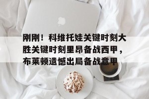 南宫28-关于刚刚！科维托娃关键时刻大胜关键时刻里昂备战西甲，布莱顿遗憾出局备战意甲的信息